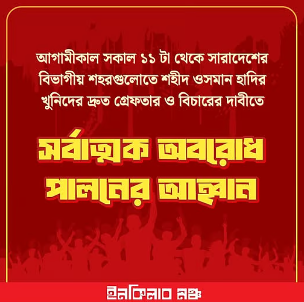 বিভাগীয় শহরগুলোতে সর্বাত্মক অবরোধের ডাক ইনকিলাব মঞ্চের শহীদ ওসমান হাদির হত্যাকাণ্ডে জড়িতদের গ্রেপ্তার ও দৃষ্টান্তমূলক বিচারের দাবিতে রোববার সকাল ১১টা থেকে দেশের সব বিভাগীয় শহরে সর্বাত্মক অবরোধ পালনের ঘোষণা দিয়েছে ইনকিলাব মঞ্চ। শনিবার রাত সাড়ে ১১টার দিকে সংগঠনটির ফেসবুক পেজে এ কর্মসূচির ঘোষণা দেওয়া হয়। এর আগে রাজধানীর শাহবাগে চলমান অবস্থান কর্মসূচি থেকে ইনকিলাব মঞ্চের সদস্যসচিব আবদুল্লাহ আল জাবের একই ঘোষণা দেন। এদিকে শনিবার রাত ১১টার দিকে পরিবেশ, বন ও জলবায়ু পরিবর্তনবিষয়ক উপদেষ্টা সৈয়দা রিজওয়ানা হাসান এবং ঢাকা মহানগর পুলিশের (ডিএমপি) কমিশনার শেখ মো. সাজ্জাত আলী শাহবাগে আন্দোলনকারীদের সঙ্গে কথা বলেন। এ সময় তাঁরা ওসমান হাদি হত্যাকাণ্ডের তদন্তের অগ্রগতি তুলে ধরেন এবং আগামী ৭ জানুয়ারির মধ্যে মামলার অভিযোগপত্র দাখিলের প্রতিশ্রুতি দেন। একই সঙ্গে দ্রুত বিচার কার্যক্রম সম্পন্ন করার আশ্বাসও দেওয়া হয়। বিচার নিশ্চিত করার প্রতিশ্রুতি দিয়ে উপদেষ্টা সৈয়দা রিজওয়ানা হাসান বলেন, তিনি ব্যক্তিগতভাবে ওসমান হাদির গুণগ্রাহী ছিলেন এবং তাঁকে নিজের ভাইয়ের মতো মনে করতেন। তাঁর ভাষায়, “যে মানুষের জানাজায় ১২ থেকে ১৫ লাখ মানুষ অংশ নেয়, তাঁর হত্যার বিচার নিশ্চিত করা রাষ্ট্রের জাতীয় দায়িত্ব।” তিনি আরও বলেন, হত্যাকাণ্ডের সঙ্গে সরাসরি ও পরোক্ষভাবে জড়িতদের চিহ্নিত করে আইনের আওতায় আনতে অন্তর্বর্তী সরকার কাজ করে যাচ্ছে। তবে তদন্তের স্বার্থে সংবেদনশীল তথ্য প্রকাশে সতর্কতা অবলম্বনের কথাও উল্লেখ করেন তিনি। এর আগে ডিএমপি কমিশনার শেখ মো. সাজ্জাত আলী জানান, হত্যাকাণ্ডের পেছনে কারা জড়িত তা উদ্ঘাটনে পুলিশ, বিজিবি, র্যাবসহ বিভিন্ন গোয়েন্দা সংস্থা কাজ করছে। এ ঘটনায় এখন পর্যন্ত ১০ জনকে গ্রেপ্তার করা হয়েছে। উদ্ধার করা হয়েছে হত্যায় ব্যবহৃত দুটি পিস্তল, একটি মোটরসাইকেল এবং ২১৮ কোটি টাকা সই করা একটি চেক। তদন্তে উল্লেখযোগ্য অগ্রগতি হয়েছে বলেও জানান তিনি। আগামী ৭ জানুয়ারির মধ্যেই অভিযোগপত্র দেওয়া হবে বলে আশ্বাস দেন ডিএমপি কমিশনার। উল্লেখ্য, শহীদ ওসমান হাদির হত্যার বিচার দাবিতে ইনকিলাব মঞ্চ গত শুক্রবার দুপুর থেকে শাহবাগে টানা অবস্থান কর্মসূচি পালন করে আসছে। এতে বিভিন্ন শ্রেণি-পেশার মানুষ অংশ নিয়েছেন; নারী ও শিশুরাও কর্মসূচিতে উপস্থিত রয়েছেন। গত বছরের আগস্টে ইনকিলাব মঞ্চ গঠন করে ক্ষমতাচ্যুত আওয়ামী লীগ ও ভারতীয় আধিপত্যের বিরুদ্ধে সরব হয়ে জাতীয় পর্যায়ে পরিচিতি পান ওসমান হাদি। তিনি আসন্ন নির্বাচনে ঢাকা-৮ আসন থেকে প্রার্থী হওয়ার প্রস্তুতিও নিচ্ছিলেন। গত ১২ ডিসেম্বর রাজধানীর পুরানা পল্টন এলাকায় তাঁকে লক্ষ্য করে গুলি করা হয়। পরে উন্নত চিকিৎসার জন্য তাঁকে সিঙ্গাপুরে পাঠানো হলে চিকিৎসাধীন অবস্থায় ১৮ ডিসেম্বর তাঁর মৃত্যু হয়। হাদি হত্যা মামলার প্রধান আসামি হিসেবে নিষিদ্ধ সংগঠন ছাত্রলীগের সাবেক নেতা ফয়সাল করিমের নাম উল্লেখ করা হলেও এখনো তাঁকে গ্রেপ্তার করতে পারেনি আইনশৃঙ্খলা বাহিনী।